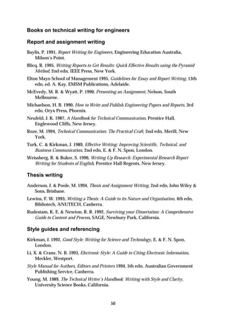 Books on technical writing for engineers

Report and assignment writing
Baylis, P. 1991, Report Writing for Engineers, Engineering Education Australia,
   Milson’s Point.
Blicq, R. 1995, Writing Reports to Get Results: Quick Effective Results using the Pyramid
    Method, 2nd edn, IEEE Press, New York.
Elton Mayo School of Management 1995, Guidelines for Essay and Report Writing, 13th
    edn, ed. A. Kay, EMSM Publications, Adelaide.
McEvedy, M. R. & Wyatt, P. 1990, Presenting an Assignment, Nelson, South
   Melbourne.
Michaelson, H. B. 1990, How to Write and Publish Engineering Papers and Reports, 3rd
   edn, Oryx Press, Phoenix.
Neufeld, J. K. 1987, A Handbook for Technical Communication, Prentice Hall,
   Englewood Cliffs, New Jersey.
Roze, M. 1994, Technical Communication: The Practical Craft, 2nd edn, Merill, New
   York.
Turk, C. & Kirkman, J. 1989, Effective Writing: Improving Scientific, Technical, and
   Business Communication, 2nd edn, E. & F. N. Spon, London.
Weissberg, R. & Buker, S. 1990, Writing Up Research: Experimental Research Report
   Writing for Students of English, Prentice Hall Regents, New Jersey.

Thesis writing
Anderson, J. & Poole, M. 1994, Thesis and Assignment Writing, 2nd edn, John Wiley &
   Sons, Brisbane.
Lewins, F. W. 1993, Writing a Thesis: A Guide to its Nature and Organisation, 4th edn,
   Bibliotech, ANUTECH, Canberra.
Rudestam, K. E. & Newton, R. R. 1992, Surviving your Dissertation: A Comprehensive
   Guide to Content and Process, SAGE, Newbury Park, California.

Style guides and referencing
Kirkman, J. 1992, Good Style: Writing for Science and Technology, E. & F. N. Spon,
    London.
Li, X. & Crane, N. B. 1993, Electronic Style: A Guide to Citing Electronic Information,
     Meckler, Westport.
Style Manual for Authors, Editors and Printers 1994, 5th edn, Australian Government
    Publishing Service, Canberra.
Young, M. 1989, The Technical Writer’s Handbook: Writing with Style and Clarity,
   University Science Books, California.



                                            50
 