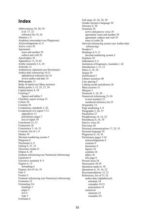 Full stops 18, 24, 38, 39
Index                                                   Gender inclusive language 30
                                                        Glossary 8, 30
Abbreviations 10, 30, 39                                Grammar 28
   et al. 17, 22                                            active and passive voice 28
   reference list 18, 24                                    agreement: noun and number 29
Abstract i, 9                                               agreement: subject and verb 29
Academic misconduct (see Plagiarism)                        tense of verbs 28
Acknowledgments iii, 9                                  Harvard referencing system (see Author-date
Active voice 28                                              referencing)
Agreement                                               Headers 3
   noun and number 29                                   Headings 4, 9, 11
   subject and verb 29                                      decimal numbering system 5
Apostrophes 39                                          Hyphens 39
Appendices 13, 33-42                                    Indentation 5, 9
Arabic numerals 3, 6, 10                                Institution of Engineers, Australia 1, 42
Asterisks 12                                            Introduction 1, 11, 13
Authenticity statement (see Disclaimer)                 Italics 4, 18, 24
Author-date referencing 16-21                           Jargon 30
   alphabetical reference list 18                       Justification 5
   in-text author and date 16                           Library resources 40
Bibliography 13                                         Line spacing 5
Body of report (see Main sections)                      Linking words and phrases 26
Bullet points 5, 13, 25, 27, 39                         Main sections 11
Capital letters 4, 39                                   Margins 3
Centring 5                                              Numerals 5, 10, 39
   figures and tables 5                                 Numerical referencing 21-24
Checklist, report writing 33                                in-text numbers 21
Colons 38                                                   numbered reference list 23
Commas 38                                               Originality 14
Competency standards 1, 42                              Page numbering 3, 9
Components of a report 7-13                             Paragraphs 5, 26, 37
   appendices 13                                        Parallelism 27
   preliminary pages 7                                  Paraphrasing 14, 16, 22
   text of report 10                                    Parentheses 6, 16, 39
Conclusion 12, 31                                       Passive voice 28
Connectors 26                                           Past tense 28
Consistency 3, 16, 31                                   Personal communications 17, 23, 35
Contents, list of v, 9                                  Personal language 29
Dashes 39                                               Plagiarism 8, 14, 36
Decimal numbering system 5                              Preliminary pages 7-10
Diagrams 6                                                  acknowledgments 9
Disclaimer ii, 8                                            contents 9
Editing 9, 31, 33                                           disclaimer 8
Electronic media 21                                         figures 10
Ellipsis 6, 38                                              symbols 10
Endnote referencing (see Numerical referencing)             tables 10
Equations 6                                                 title page 8
Executive summary 8, 9                                  Present tense 28
Figures 6, 12                                           Punctuation 38-39
   formatting 6                                         Quotation marks 6, 38
Figures, list of viii, 10                               Quotations 6, 14, 16, 22
Font 3                                                  Recommendations 13, 31
Footers 3                                               References, list of 13, 32
Footnote referencing (see Numerical referencing)            author-date (alphabetical)
Footnotes 12                                                    elements 18
Formatting 3-6                                                  examples 19-21
   headings 3                                                   punctuation 18
   pages 3                                                  numerical
   text 5                                                       elements 23
   type 3                                                       examples 24
Formulae 6


                                                   55
 