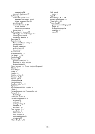 punctuation 24                                   Title page 8
   summary of elements 35                                 model 34
Referencing 14                                         Type 3, 4
   author-date system 16-21                            Underlining 4, 8, 18, 24
      alphabetical reference list 18                   Units of measurement 10
      in-text author and date 16                       Visual aids 12, 25
   consistency 16                                      Vocabulary 29
   numerical system 21-24                                 gender inclusive language 30
      in-text numbers 22                                  jargon 30
      numbered reference list 23                          personal language 29
   two systems 14                                         repetition 30
Referencing, two systems 14                               slang 30
   advantages and disadvantages 15
   choosing between 15
   differences between 14
Repetition 30
Report writing
   books on technical writing 41
   getting started 25
   possible resources 1
   project reports 2
   the process 1
Resources 40
Roman numerals 3, 7
Sections 5, 11, 26
Semicolons 38
Sentences 27
   parallel construction 27
   proximity of detail and item 27
   series of nouns 27
Sexist language (see Gender inclusive language)
SI units 10
Size of type 4
Slang 30
Sources 14
Starting writing 25
Structure 10, 25
Style of type 4
Summarising 14
Supplements 13
Symbols, list of ix, 10
Synopsis 9
Système International d’Unités 10
Table 12
Table of contents (see Contents, list of)
Tables 6, 12
   formatting 6
Tables, list of viii, 10
Technical language 25-30
   grammar 28
   sentences 27
   starting writing 25
   structure 25
   vocabulary 30
Text of report 10-13
   conclusion 12
   introduction 11
   main sections 11
   recommendations 13
   references 13
Thesis 2, 5, 8, 21, 41



                                                  56
 