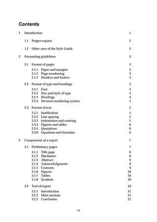 Contents
1   Introduction                                 1

    1.1   Project reports                        2

    1.2   Other uses of the Style Guide          2

2   Formatting guidelines                        3

    2.1   Format of pages                        3
          2.1.1 Paper and margins               3
          2.1.2 Page numbering                  3
          2.1.3 Headers and footers             3

    2.2 Format of type and headings              3
          2.2.1 Font                            3
          2.2.2 Size and style of type          4
          2.2.3 Headings                        4
          2.2.4 Decimal numbering system        5

    2.3 Format of text                           5
          2.3.1 Justification                    5
          2.3.2 Line spacing                     5
          2.3.3 Indentation and centring         5
          2.3.4 Figures and tables               6
          2.3.5 Quotations                       6
          2.3.6 Equations and formulae           6

3   Components of a report                      7

    3.1   Preliminary pages                      7
          3.1.1   Title page                     8
          3.1.2   Disclaimer                     8
          3.1.3   Abstract                       9
          3.1.4   Acknowledgments                9
          3.1.5   Contents                       9
          3.1.6   Figures                       10
          3.1.7   Tables                        10
          3.1.8   Symbols                       10

    3.2   Text of report                        10
          3.2.1 Introduction                    11
          3.2.2 Main sections                   11
          3.2.3 Conclusion                      12


                                           vi
 