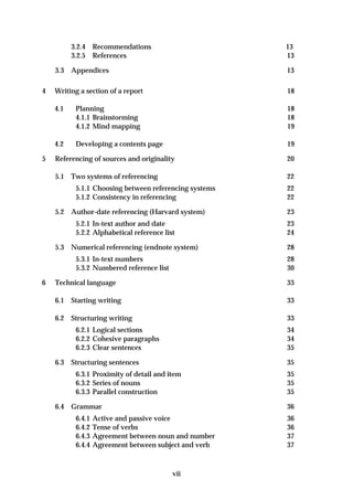 3.2.4 Recommendations                         13
          3.2.5 References                              13

    3.3   Appendices                                    13

4   Writing a section of a report                       18

    4.1    Planning                                     18
           4.1.1 Brainstorming                          18
           4.1.2 Mind mapping                           19

    4.2    Developing a contents page                   19

5   Referencing of sources and originality              20

    5.1   Two systems of referencing                    22
           5.1.1 Choosing between referencing systems   22
           5.1.2 Consistency in referencing             22

    5.2   Author-date referencing (Harvard system)      23
           5.2.1 In-text author and date                23
           5.2.2 Alphabetical reference list            24

    5.3   Numerical referencing (endnote system)        28
           5.3.1 In-text numbers                        28
           5.3.2 Numbered reference list                30

6   Technical language                                  33

    6.1 Starting writing                                33

    6.2 Structuring writing                             33
           6.2.1 Logical sections                       34
           6.2.2 Cohesive paragraphs                    34
           6.2.3 Clear sentences                        35

    6.3   Structuring sentences                         35
           6.3.1 Proximity of detail and item           35
           6.3.2 Series of nouns                        35
           6.3.3 Parallel construction                  35

    6.4   Grammar                                       36
           6.4.1   Active and passive voice             36
           6.4.2   Tense of verbs                       36
           6.4.3   Agreement between noun and number    37
           6.4.4   Agreement between subject and verb   37



                                           vii
 