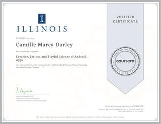 DECEMBER 15, 2014
Camille Marea Darley
Creative, Serious and Playful Science of Android
Apps
an 8 week online non-credit course authorized by University of Illinois at Urbana-Champaign
and offered through Coursera
has successfully completed
Lawrence Angrave, Ph.D.
Department of Computer Science
University of Illinois at Urbana-Champaign
Verify at coursera.org/verify/48TFRHUEFD
Coursera has confirmed the identity of this individual and
their participation in the course.
This does not reflect the entire curriculum offered, or affirm enrollment at Illinois, or confer an Illinois grade, credit, or degree.
 