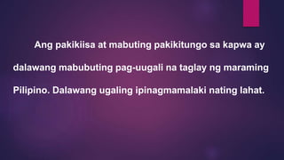 Ang pakikiisa at mabuting pakikitungo sa kapwa ay
dalawang mabubuting pag-uugali na taglay ng maraming
Pilipino. Dalawang ugaling ipinagmamalaki nating lahat.
 