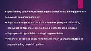 Sa panahon ng pandemya, maaari kang makilahok sa iba’t ibang gawain sa
pamayanan sa pamamagitan ng:
 Pagsunod sa mga protocols at alituntunin na ipinapatupad tulad ng
pagsusuot ng face mask at shield kung kinakailangang lumabas.
 Pagpapanatili ng social distancing kung nasa labas.
 Pananatili sa loob ng bahay kung kinakailangan upang makatulong sa
pagpapatigil ng pagkalat ng virus.
 