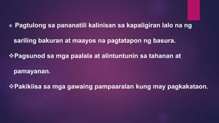  Pagtulong sa pananatili kalinisan sa kapaligiran lalo na ng
sariling bakuran at maayos na pagtatapon ng basura.
Pagsunod sa mga paalala at alintuntunin sa tahanan at
pamayanan.
Pakikiisa sa mga gawaing pampaaralan kung may pagkakataon.
 