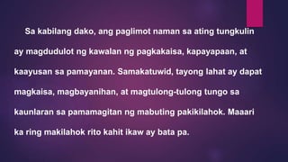 Sa kabilang dako, ang paglimot naman sa ating tungkulin
ay magdudulot ng kawalan ng pagkakaisa, kapayapaan, at
kaayusan sa pamayanan. Samakatuwid, tayong lahat ay dapat
magkaisa, magbayanihan, at magtulong-tulong tungo sa
kaunlaran sa pamamagitan ng mabuting pakikilahok. Maaari
ka ring makilahok rito kahit ikaw ay bata pa.
 