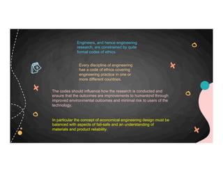Engineers, and hence engineering
research, are constrained by quite
formal codes of ethics.
Every discipline of engineering
has a code of ethics covering
engineering practice in one or
more different countries.
The codes should influence how the research is conducted and
ensure that the outcomes are improvements to humankind through
improved environmental outcomes and minimal risk to users of the
technology.
In particular the concept of economical engineering design must be
balanced with aspects of fail-safe and an understanding of
materials and product reliability.
 