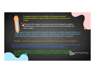 Only when the research outcomes have been reviewed by suitably
qualified peers can the researchers declare that new knowledge has
been created.
A research project is not complete until results have been
presented publicly for other experts in the field to comment and
review.
This means that work conducted in secret (for example in a military research facility, in a
high security research laboratory, or in other private venues), does not contribute to the
world-wide body of knowledge, and therefore cannot be described as research.
Similarly, a search of previous publications and patents does not constitute research.
This is an important distinction: research outcomes which are new to the researcher but are
well known to others does not constitute original, publishable research
As a logical consequence of this argument, any original research must clearly
identify all relevant prior work before the authors can claim to have developed new
knowledge.
 