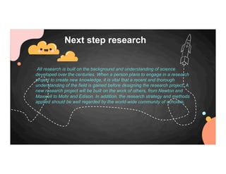 All research is built on the background and understanding of science
developed over the centuries. When a person plans to engage in a research
project to create new knowledge, it is vital that a recent and thorough
understanding of the field is gained before designing the research project. A
new research project will be built on the work of others, from Newton and
Maxwell to Mohr and Edison. In addition, the research strategy and methods
applied should be well regarded by the world-wide community of scholars.
Next step research
 