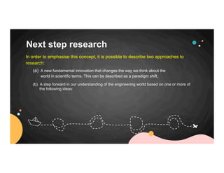 Next step research
(a) A new fundamental innovation that changes the way we think about the
world in scientific terms. This can be described as a paradigm shift,
In order to emphasise this concept, it is possible to describe two approaches to
research:
(b) A step forward in our understanding of the engineering world based on one or more of
the following ideas:
 