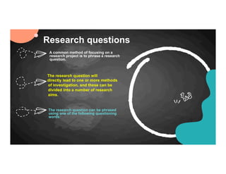 Research questions
The research question will
directly lead to one or more methods
of investigation, and these can be
divided into a number of research
aims.
The research question can be phrased
using one of the following questioning
words:
A common method of focusing on a
research project is to phrase a research
question.
 