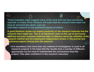 These examples might suggest some of the work that has been previously
reported. A review of the literature will mean that the research team does not
have to ‘re-invent the wheel’, and can
build their research on the published reports of others.
A good literature review can impact positively on the research methods that the
research team might use. This is of significant value as the use of previously
reported and peer reviewed methods adds confidence about the reliability of the
research method and the subsequent independent review o f the journal and
conference papers arising from the research.
It is mandatory that more than one method of investigation is used in all
research projects in the hope that the results from a number of different
approaches can be used to substantiate the conclusions from the
project. This adds confidence in the research outcomes.
 