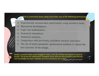 This is commonly done using more than one of the following techniques:
Ideally a research team would engage in many, if not all, of these techniques to verify its
results. This gives the independent reviewers of the work the best possible proof that the
new knowledge has been validated and the conclusions are correct.
 