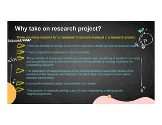 Why take on research project?
There are many reasons for an engineer to become involved in a research project.
There are benefits to society as part of an engineer’s charter as well as personal rewards.
There is significant excitement in new discoveries.
The possibility of developing something completely new, something of benefit to humanity
and something to add to the world-wide body of knowledge is a strong motivation for
undertaking research.
The publication of research outputs in the archival literature means that names of the
members of the research team will never be lost in time. The research team will be
recorded permanently.
A successful research project can enhance your career.
The process of research training is part of every engineering undergraduate
degree programme.
 