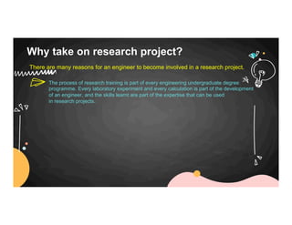 Why take on research project?
There are many reasons for an engineer to become involved in a research project.
The process of research training is part of every engineering undergraduate degree
programme. Every laboratory experiment and every calculation is part of the development
of an engineer, and the skills learnt are part of the expertise that can be used
in research projects.
 