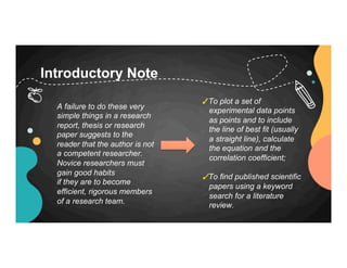 Introductory Note
✓To plot a set of
experimental data points
as points and to include
the line of best fit (usually
a straight line), calculate
the equation and the
correlation coefficient;
✓To find published scientific
papers using a keyword
search for a literature
review.
A failure to do these very
simple things in a research
report, thesis or research
paper suggests to the
reader that the author is not
a competent researcher.
Novice researchers must
gain good habits
if they are to become
efficient, rigorous members
of a research team.
 