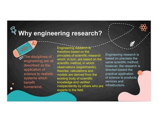 The disciplines of
engineering are all
described as the
application of
science to realistic
systems which
benefit
humankind.
Engineering research is
based on precisely the
same scientific method;
however, the research is
directed toward the
practical application
of science to products,
services and
infrastructure.
Why engineering research?
Engineering research is
therefore based on the
principles of scientific research
which, in turn, are based on the
scientific method, in which
observations (experiments),
theories, calculations and
models are derived from the
existing body of scientific
knowledge and verified
independently by others who are
experts in the field.
 