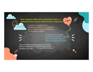 Most research starts with a hypothesis; that is, a
statement which can be either proved or disproved.
In most cases it is easier
to disprove a hypothesis because
only one counter example is
required to discredit the idea.
To prove a hypothesis, it is
necessary to exhaustively examine
every possible case and make sure
the hypothesis applies.
The conclusion becomes slightly modified in
that the hypothesis is valid providing certain
conditions are met.
 