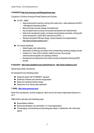 Serge H Borg – Consulting experience
2
5/ INVENSYS http://iom.invensys.com/UK/pages/home.aspx
2 projects in 2 divisions (Invensys Process Systems and Controls)
 For IPS – EMEA
o Sales enhancement (coaching, training of the sales force + sales dashboard and KPI’s
+ Management Operating System)
o Bids and tenders process redesign and deployment
o Key and global account process and practice development and implementation
o Sales force management system, processes and procedures (evaluation, training path,
career development, COM & BEN, dashboard and KPI’s ...)
o Standard and global CRM spec design, vendors selection and implementation (
http://www.compass-solutions.com/ )
 For Controls Worldwide
o Global Supply chain restructuring
o Optimisation of Offerings and design of the corresponding marketing strategy and plan
o Creation of a “Voice of the Customer” platform (surveys, focus groups,
client/manufacturing/sales and marketing interface)
o Development and deployment of the Sales Inventory & Operations Planning (SIOP)
process
6/ Speedline - http://www.speedline-truck.com/en/home-en/ - http://www.ronalgroup.com/
Special alloys wheel manufacturer
B’s development and marketing project:
 Design the global “GO TO MARKET” approach
 Distribution networks and channels reorganisation
 Sales and marketing functions merger
 Deployment of an internal sales dashboard
7 /UNIQ - http://www.greencore.com/
British food manufacturer, formerly Unigate plc, taken over by Irish foods conglomerate Greencore in
2011.
EMEA Wall to wall sales and marketing project:
 Buyers/Sellers interface
 Brands standardisation and optimisation  3 level segmentation
 Full packaging, merchandising and advertising plan design in collaboration with a third party
agency
 