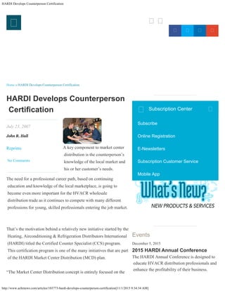 HARDI Develops Counterperson Certification
http://www.achrnews.com/articles/103773-hardi-develops-counterperson-certification[11/1/2015 9:34:34 AM]

   

July 23, 2007
John R. Hall
Reprints

No Comments
Home » HARDI Develops Counterperson Certification
HARDI Develops Counterperson
Certifcation
A key component to market center
distribution is the counterperson’s
knowledge of the local market and
his or her customer’s needs.
The need for a professional career path, based on continuing
education and knowledge of the local marketplace, is going to
become even more important for the HVACR wholesale
distribution trade as it continues to compete with many different
professions for young, skilled professionals entering the job market.
That’s the motivation behind a relatively new initiative started by the
Heating, Airconditioning & Refrigeration Distributors International
(HARDI) titled the Certified Counter Specialist (CCS) program.
This certification program is one of the many initiatives that are part
of the HARDI Market Center Distribution (MCD) plan.
“The Market Center Distribution concept is entirely focused on the
More Videos
Events
December 5, 2015
2015 HARDI Annual Conference
The HARDI Annual Conference is designed to
educate HVACR distribution professionals and
enhance the profitability of their business.
Subscription Center 
Subscribe
Online Registration
E-Newsletters
Subscription Customer Service
Mobile App
 