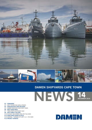 NEWS
DAMEN SHIPYARDS CAPE TOWN
14DECEMBER 2016
P.2 FOREWORD
P.4 SHOALBUSTER 3009 DELIVERY
P.6 DSCT GIVES BACK
P.8 DSCT FAMILY COLLAGE
P.12 HSEQ TAKES SHAPE IN 2016
P.15 PROJECT UPDATES
P.3 DSCT EXHIBITION AREA UPDATE
P.5 DAMEN SERVICES HUB CAPE TOWN
P.7 TNPA PORTS AUTHORITY DAY
P.10 SA NAVY WELCOMES 2ND ATD TUG 2909
P.14 RIGGING - TURNING OF UNIT 114 - FCS 5009
P4 P10 P14 P15P6
 
