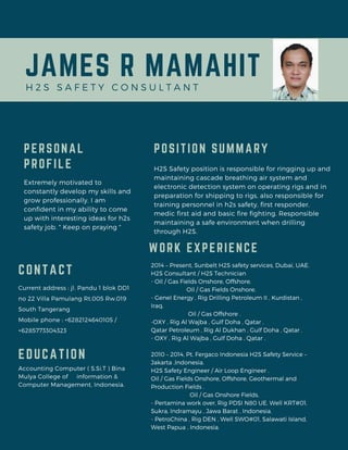 JAMES R MAMAHIT
H 2 S S A F E T Y C O N S U L T A N T
PERSONAL
PROFILE
Extremely motivated to
constantly develop my skills and
grow professionally. I am
confident in my ability to come
up with interesting ideas for h2s
safety job. " Keep on praying "
Accounting Computer ( S.Si.T ) Bina
Mulya College of information &
Computer Management, Indonesia.
EDUCATION
Current address : jl. Pandu 1 blok DD1
no 22 Villa Pamulang Rt.005 Rw.019
South Tangerang
Mobile phone : +6282124640105 /
+6285773304323
CONTACT
H2S Safety position is responsible for ringging up and
maintaining cascade breathing air system and
electronic detection system on operating rigs and in
preparation for shipping to rigs, also responsible for
training personnel in h2s safety, first responder,
medic first aid and basic fire fighting. Responsible
maintaining a safe environment when drilling
through H2S.
P0SITION SUMMARY
2014 – Present, Sunbelt H2S safety services, Dubai, UAE.
H2S Consultant / H2S Technician
- Oil / Gas Fields Onshore, Offshore.
Oil / Gas Fields Onshore.
- Genel Energy , Rig Drilling Petroleum II , Kurdistan ,
Iraq.
Oil / Gas Offshore .
-OXY , Rig Al Wajba , Gulf Doha , Qatar .
Qatar Petroleum , Rig Al Dukhan , Gulf Doha , Qatar .
- OXY , Rig Al Wajba , Gulf Doha , Qatar .
2010 – 2014, Pt. Fergaco Indonesia H2S Safety Service –
Jakarta ,Indonesia.
H2S Safety Engineer / Air Loop Engineer .
Oil / Gas Fields Onshore, Offshore, Geothermal and
Production Fields .
Oil / Gas Onshore Fields.
- Pertamina work over, Rig PDSI N80 UE, Well KRT#01,
Sukra, Indramayu , Jawa Barat , Indonesia.
- PetroChina , Rig DEN , Well SWO#01, Salawati Island,
West Papua , Indonesia.
WORK EXPERIENCE
 