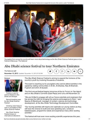 3/17/2016 Abu Dhabi Science Festival aims to expand the horizons of the country’s youth | The National
http://www.thenational.ae/uae/science/abu­dhabi­science­festival­to­tour­northern­emirates 1/7
Abu Dhabi science festival to tour Northern Emirates
The National staff
November 13, 2013  Updated: November 13, 2013 07:03 PM
         
Related
Tickets on sale for
science festival in Abu
Dhabi and Sharjah
Record­breaking year
for Abu Dhabi Science
Festival
Climbing robot helps to
rope in youngsters at Abu
Dhabi Science Festival
Abu Dhabi Science
Festival draws on
international attractions
Youngsters from across the country will learn more about technology as the Abu Dhabi Science Festival goes on tour.
Fatima Al Marzouqi / The National
     
The Abu Dhabi Science Festival is aiming to expand the horizons of the
country’s youth by involving thousands of students.
The event is reaching out to youngsters who cannot attend exhibits in the
capital by visiting communities in Al Ain, Al Gharbia, Ras Al Khaimah,
Fujairah and Umm Al Quwain.
The third annual festival begins tomorrow at the du Forum on Yas Island
and on Abu Dhabi’s Corniche (East Plaza) and runs until November 23.
“We are thrilled to engage with all our future scientists and engineers that
live across the UAE by bringing this science extravaganza to them,” said
Neama Al Marshoudi, manager of content, science and technology
development, at the Abu Dhabi Technology Development Committee.
“Our touring activities will inspire and captivate our young visitors as they
will have the chance to build and race speeding cars, construct
kaleidoscopes, programme robots and experience many other exciting
activities.”
The festival will host even more exciting scientific experiences this year,
 