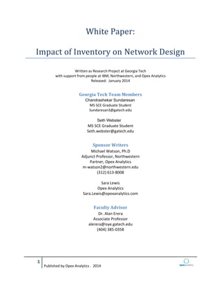 Published by Opex Analytics . 2014
White Paper:
Impact of Inventory on Network Design
Written as Research Project at Georgia Tech
with support from people at IBM, Northwestern, and Opex Analytics
Released: January 2014
Georgia Tech Team Members
Chandreshekar Sundaresan
MS SCE Graduate Student
Sundaresan3@gatech.edu
Seth Webster
MS SCE Graduate Student
Seth.webster@gatech.edu
Sponsor Writers
Michael Watson, Ph.D
Adjunct Professor, Northwestern
Partner, Opex Analytics
m-watson2@northwestern.edu
(312) 613-8008
Sara Lewis
Opex Analytics
Sara.Lewis@opexanalytics.com
Faculty Advisor
Dr. Alan Erera
Associate Professor
alerera@isye.gatech.edu
(404) 385-0358
Chandrashekar Sundaresan
Seth Webster
 