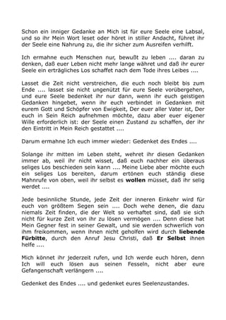 Schon ein inniger Gedanke an Mich ist für eure Seele eine Labsal, 
und so ihr Mein Wort leset oder höret in stiller Andacht, führet ihr 
der Seele eine Nahrung zu, die ihr sicher zum Ausreifen verhilft. 
Ich ermahne euch Menschen nur, bewußt zu leben .... daran zu 
denken, daß euer Leben nicht mehr lange währet und daß ihr eurer 
Seele ein erträgliches Los schaffet nach dem Tode ihres Leibes .... 
Lasset die Zeit nicht verstreichen, die euch noch bleibt bis zum 
Ende .... lasset sie nicht ungenützt für eure Seele vorübergehen, 
und eure Seele bedenket ihr nur dann, wenn ihr euch geistigen 
Gedanken hingebet, wenn ihr euch verbindet in Gedanken mit 
eurem Gott und Schöpfer von Ewigkeit, Der euer aller Vater ist, Der 
euch in Sein Reich aufnehmen möchte, dazu aber euer eigener 
Wille erforderlich ist: der Seele einen Zustand zu schaffen, der ihr 
den Eintritt in Mein Reich gestattet .... 
Darum ermahne Ich euch immer wieder: Gedenket des Endes .... 
Solange ihr mitten im Leben steht, wehret ihr diesen Gedanken 
immer ab, weil ihr nicht wisset, daß euch nachher ein überaus 
seliges Los beschieden sein kann .... Meine Liebe aber möchte euch 
ein seliges Los bereiten, darum ertönen euch ständig diese 
Mahnrufe von oben, weil ihr selbst es wollen müsset, daß ihr selig 
werdet .... 
Jede besinnliche Stunde, jede Zeit der inneren Einkehr wird für 
euch von größtem Segen sein .... Doch wehe denen, die dazu 
niemals Zeit finden, die der Welt so verhaftet sind, daß sie sich 
nicht für kurze Zeit von ihr zu lösen vermögen .... Denn diese hat 
Mein Gegner fest in seiner Gewalt, und sie werden schwerlich von 
ihm freikommen, wenn ihnen nicht geholfen wird durch liebende 
Fürbitte, durch den Anruf Jesu Christi, daß Er Selbst ihnen 
helfe .... 
Mich könnet ihr jederzeit rufen, und Ich werde euch hören, denn 
Ich will euch lösen aus seinen Fesseln, nicht aber eure 
Gefangenschaft verlängern .... 
Gedenket des Endes .... und gedenket eures Seelenzustandes. 
 