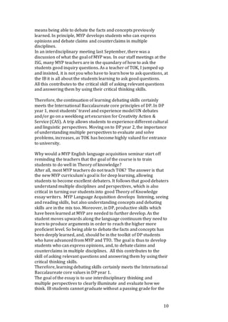 10
means being able to debate the facts and concepts previously
learned. In principle, MYP develops students who can express
opinions and debate claims and counterclaims in multiple
disciplines.
In an interdisciplinary meeting last September, there was a
discussion of what the goal of MYP was. In our staff meetings at the
ISG, many MYP teachers are in the quandary of how to ask the
students good inquiry questions. As a teacher of TOK, I jumped up
and insisted, it is not you who have to learn how to ask questions, at
the IB it is all about the students learning to ask good questions.
All this contributes to the critical skill of asking relevant questions
and answering them by using their critical thinking skills.
Therefore, the continuation of learning debating skills certainly
meets the International Baccalaureate core principles of DP. In DP
year 1, most students’ travel and experience model UN debates
and/or go on a weeklong art excursion for Creativity Action &
Service (CAS). A trip allows students to experience different cultural
and linguistic perspectives. Moving on to DP year 2, the importance
of understanding multiple perspectives to evaluate and solve
problems, increases, as TOK has become highly valued for entrance
to university.
Why would a MYP English language acquisition seminar start off
reminding the teachers that the goal of the course is to train
students to do well in Theory of knowledge?
After all, most MYP teachers do not teach TOK? The answer is that
the new MYP curriculum’s goal is for deep learning, allowing
students to become excellent debaters. It follows that good debaters
understand multiple disciplines and perspectives, which is also
critical in turning our students into good Theory of Knowledge
essay writers. MYP Language Acquisition develops listening, seeing
and reading skills, but also understanding concepts and debating
skills are in the mix too. Moreover, in DP, productive skills which
have been learned at MYP are needed to further develop. As the
student moves upwards along the language continuum they need to
learn to produce arguments in order to reach the higher more
proficient level. So being able to debate the facts and concepts has
been deeply learned, and, should be in the toolkit of DP students
who have advanced from MYP and TTO. The goal is thus to develop
students who can express opinions, and, to debate claims and
counterclaims in multiple disciplines. All this contributes to the
skill of asking relevant questions and answering them by using their
critical thinking skills.
Therefore, learning debating skills certainly meets the International
Baccalaureate core values in DP year 1.
The goal of the essay is to use interdisciplinary thinking and
multiple perspectives to clearly illuminate and evaluate how we
think. IB students cannot graduate without a passing grade for the
 
