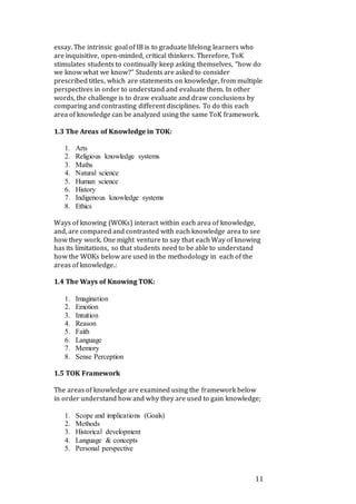 11
essay. The intrinsic goal of IB is to graduate lifelong learners who
are inquisitive, open-minded, critical thinkers. Therefore, ToK
stimulates students to continually keep asking themselves, “how do
we know what we know?” Students are asked to consider
prescribed titles, which are statements on knowledge, from multiple
perspectives in order to understand and evaluate them. In other
words, the challenge is to draw evaluate and draw conclusions by
comparing and contrasting different disciplines. To do this each
area of knowledge can be analyzed using the same ToK framework.
1.3 The Areas of Knowledge in TOK:
1. Arts
2. Religious knowledge systems
3. Maths
4. Natural science
5. Human science
6. History
7. Indigenous knowledge systems
8. Ethics
Ways of knowing (WOKs) interact within each area of knowledge,
and, are compared and contrasted with each knowledge area to see
how they work. One might venture to say that each Way of knowing
has its limitations, so that students need to be able to understand
how the WOKs below are used in the methodology in each of the
areas of knowledge.:
1.4 The Ways of Knowing TOK:
1. Imagination
2. Emotion
3. Intuition
4. Reason
5. Faith
6. Language
7. Memory
8. Sense Perception
1.5 TOK Framework
The areas of knowledge are examined using the framework below
in order understand how and why they are used to gain knowledge;
1. Scope and implications (Goals)
2. Methods
3. Historical development
4. Language & concepts
5. Personal perspective
 