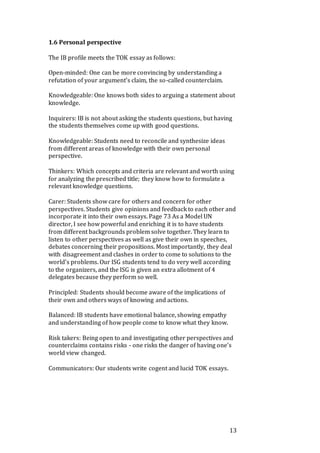 13
1.6 Personal perspective
The IB profile meets the TOK essay as follows:
Open-minded: One can be more convincing by understanding a
refutation of your argument’s claim, the so-called counterclaim.
Knowledgeable: One knows both sides to arguing a statement about
knowledge.
Inquirers: IB is not about asking the students questions, but having
the students themselves come up with good questions.
Knowledgeable: Students need to reconcile and synthesize ideas
from different areas of knowledge with their own personal
perspective.
Thinkers: Which concepts and criteria are relevant and worth using
for analyzing the prescribed title; they know how to formulate a
relevant knowledge questions.
Carer: Students show care for others and concern for other
perspectives. Students give opinions and feedback to each other and
incorporate it into their own essays. Page 73 As a Model UN
director, I see how powerful and enriching it is to have students
from different backgrounds problem solve together. They learn to
listen to other perspectives as well as give their own in speeches,
debates concerning their propositions. Most importantly, they deal
with disagreement and clashes in order to come to solutions to the
world’s problems. Our ISG students tend to do very well according
to the organizers, and the ISG is given an extra allotment of 4
delegates because they perform so well.
Principled: Students should become aware of the implications of
their own and others ways of knowing and actions.
Balanced: IB students have emotional balance, showing empathy
and understanding of how people come to know what they know.
Risk takers: Being open to and investigating other perspectives and
counterclaims contains risks - one risks the danger of having one’s
world view changed.
Communicators: Our students write cogent and lucid TOK essays.
 
