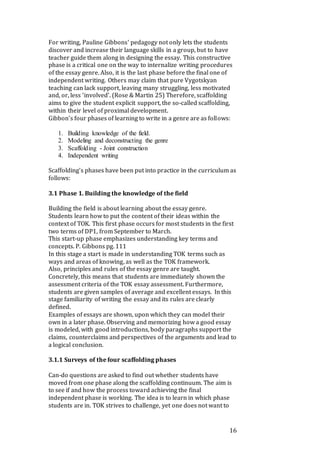 16
For writing, Pauline Gibbons‘ pedagogy not only lets the students
discover and increase their language skills in a group, but to have
teacher guide them along in designing the essay. This constructive
phase is a critical one on the way to internalize writing procedures
of the essay genre. Also, it is the last phase before the final one of
independent writing. Others may claim that pure Vygotskyan
teaching can lack support, leaving many struggling, less motivated
and, or, less ‘involved’. (Rose & Martin 25) Therefore, scaffolding
aims to give the student explicit support, the so-called scaffolding,
within their level of proximal development.
Gibbon’s four phases of learning to write in a genre are as follows:
1. Building knowledge of the field.
2. Modeling and deconstructing the genre
3. Scaffolding - Joint construction
4. Independent writing
Scaffolding’s phases have been put into practice in the curriculum as
follows:
3.1 Phase 1. Building the knowledge of the field
Building the field is about learning about the essay genre.
Students learn how to put the content of their ideas within the
context of TOK. This first phase occurs for most students in the first
two terms of DP1, from September to March.
This start-up phase emphasizes understanding key terms and
concepts. P. Gibbons pg. 111
In this stage a start is made in understanding TOK terms such as
ways and areas of knowing, as well as the TOK framework.
Also, principles and rules of the essay genre are taught.
Concretely, this means that students are immediately shown the
assessment criteria of the TOK essay assessment. Furthermore,
students are given samples of average and excellent essays. In this
stage familiarity of writing the essay and its rules are clearly
defined.
Examples of essays are shown, upon which they can model their
own in a later phase. Observing and memorizing how a good essay
is modeled, with good introductions, body paragraphs support the
claims, counterclaims and perspectives of the arguments and lead to
a logical conclusion.
3.1.1 Surveys of the four scaffolding phases
Can-do questions are asked to find out whether students have
moved from one phase along the scaffolding continuum. The aim is
to see if and how the process toward achieving the final
independent phase is working. The idea is to learn in which phase
students are in. TOK strives to challenge, yet one does not want to
 