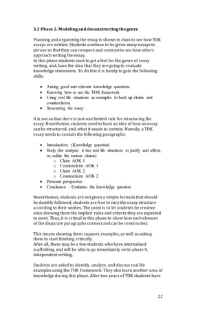 22
3.2 Phase 2. Modeling and deconstructing the genre
Planning and organizing the essay is shown in class to see how TOK
essays are written. Students continue to be given many essays to
peruse so that they can compare and contrast to see how others
approach writing the essay.
In this phase students start to get a feel for the genre of essay
writing, and, have the idea that they are going to evaluate
knowledge statements. To do this it is handy to gain the following
skills:
 Asking good and relevant knowledge questions
 Knowing how to use the TOK framework
 Using real life situations as examples to back up claims and
counterclaims
 Structuring the essay
It is not so that there is just one limited rule for structuring the
essay. Nonetheless, students need to have an idea of how an essay
can be structured, and, what it needs to contain. Namely, a TOK
essay needs to contain the following paragraphs:
 Introduction: (Knowledge question)
 Body (for analysis: it has real life situations to justify and affirm,
or, refute the various claims)
o Claim AOK 1
o Counterclaim AOK 1
o Claim AOK 2
o Counterclaim AOK 2
 Personal perspective
 Conclusion – Evaluates the knowledge question
Nevertheless, students are not given a simple formula that should
be dumbly followed; students are free to vary the essay structure
according to their wishes. The point is to let students be creative
once showing them the implicit rules and criteria they are expected
to meet. Thus, it is critical in this phase to show how each element
of the disparate paragraphs connect and can be constructed;
This means showing them support, examples, as well as asking
them to start thinking critically.
After all, there may be a few students who have internalized
scaffolding, and will be able to go immediately on to phase 4,
independent writing.
Students are asked to identify, analyze, and discuss real life
examples using the TOK framework. They also learn another area of
knowledge during this phase. After two years of TOK students have
 