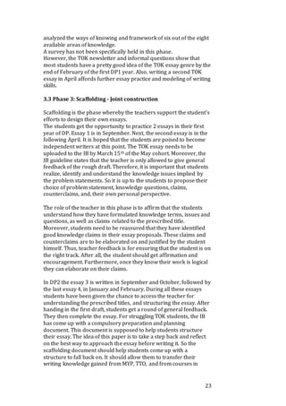 23
analyzed the ways of knowing and framework of six out of the eight
available areas of knowledge.
A survey has not been specifically held in this phase.
However, the TOK newsletter and informal questions show that
most students have a pretty good idea of the TOK essay genre by the
end of February of the first DP1 year. Also, writing a second TOK
essay in April affords further essay practice and modeling of writing
skills.
3.3 Phase 3: Scaffolding - Joint construction
Scaffolding is the phase whereby the teachers support the student’s
efforts to design their own essays.
The students get the opportunity to practice 2 essays in their first
year of DP. Essay 1 is in September. Next, the second essay is in the
following April. It is hoped that the students are poised to become
independent writers at this point. The TOK essay needs to be
uploaded to the IB by March 15th of the May cohort. Moreover, the
IB guideline states that the teacher is only allowed to give general
feedback of the rough draft. Therefore, it is important that students
realize, identify and understand the knowledge issues implied by
the problem statements. So it is up to the students to propose their
choice of problem statement, knowledge questions, claims,
counterclaims, and, their own personal perspective.
The role of the teacher in this phase is to affirm that the students
understand how they have formulated knowledge terms, issues and
questions, as well as claims related to the prescribed title.
Moreover, students need to be reassured that they have identified
good knowledge claims in their essay proposals. These claims and
counterclaims are to be elaborated on and justified by the student
himself. Thus, teacher feedback is for ensuring that the student is on
the right track. After all, the student should get affirmation and
encouragement. Furthermore, once they know their work is logical
they can elaborate on their claims.
In DP2 the essay 3 is written in September and October, followed by
the last essay 4, in January and February. During all these essays
students have been given the chance to access the teacher for
understanding the prescribed titles, and structuring the essay. After
handing in the first draft, students get a round of general feedback.
They then complete the essay. For struggling TOK students, the IB
has come up with a compulsory preparation and planning
document. This document is supposed to help students structure
their essay. The idea of this paper is to take a step back and reflect
on the best way to approach the essay before writing it. So the
scaffolding document should help students come up with a
structure to fall back on. It should allow them to transfer their
writing knowledge gained from MYP, TTO, and from courses in
 