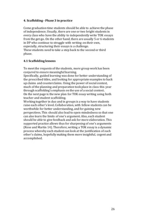 26
4. Scaffolding - Phase 3 in practice
Come graduation time students should be able to achieve the phase
of independence. Usually, there are one or two bright students in
every class who have the ability to independently write TOK essays
from the get-go. On the other hand, there are usually 5 or 6 students
in DP who continue to struggle with writing on their own,
especially, structuring their essays is a challenge.
These students need to take a step back to the second or third
phase.
4.1 Scaffolding lessons
To meet the requests of the students, more group work has been
conjured to ensure meaningful learning.
Specifically, guided learning was done for better understanding of
the prescribed titles, and looking for appropriate examples to back
up claims and counterclaims. Using the power of social context,
much of the planning and preparation took place in class this year
through scaffolding’s emphasis on the use of a social context.
On the next page is the new plan for TOK essay writing using both
teacher and student scaffolding.
Working together in duo and in groups is a way to have students
raise each other’s level. Collaboration, with fellow students can be
worthwhile for better understanding, and for gaining new
perspectives. This should also lead to open-mindedness so that one
can also learn the limits of one’s argument. Also, each student
should be able to give feedback and ask for more elaboration. This
supported practice allows thus for sharpening of one’s arguments
(Rose and Martin 14). Therefore, writing a TOK essay is a dynamic
process whereby each student can look at the justification of each
other’s claims, hopefully making them more insightful, cogent and
accomplished.
 