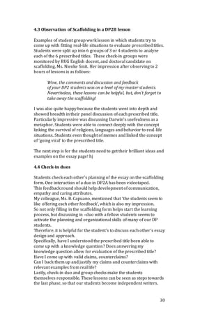 30
4.3 Observation of Scaffolding in a DP2B lesson
Examples of student group work lesson in which students try to
come up with fitting real-life situations to evaluate prescribed titles.
Students were split up into 6 groups of 3 or 4 students to analyze
each of the 6 prescribed titles. These check-in groups were
monitored by RUG English docent, and doctoral candidate on
scaffolding, Ms. Nienke Smit. Her impression after observing to 2
hours of lessons is as follows:
Wow, the comments and discussion and feedback
of your DP2 students was on a level of my master students.
Nevertheless, these lessons can be helpful, but, don’t forget to
take away the scaffolding!
I was also quite happy because the students went into depth and
showed breadth in their panel discussion of each prescribed title.
Particularly impressive was discussing Darwin’s usefeulness as a
metaphor. Students were able to connect deeply with the concept
linking the survival of religions, languages and behavior to real-life
situations. Students even thought of memes and linked the concept
of ‘going viral’ to the prescribed title.
The next step is for the students need to get their brilliant ideas and
examples on the essay page! hj
4.4 Check-in duos
Students check each other’s planning of the essay on the scaffolding
form. One interaction of a duo in DP2A has been videotaped.
This feedback round should help development of communication,
empathy and caring attributes.
My colleague, Ms. B. Capuano, mentioned that ‘the students seem to
like offering each other feedback’, which is also my impression.
So not only filling in the scaffolding form helps start the learning
process, but discussing in –duo with a fellow students seems to
activate the planning and organizational skills of many of our DP
students.
Therefore, it is helpful for the student’s to discuss each other’s essay
design and approach.
Specifically, have I understood the prescribed title been able to
come up with a knowledge question? Does answering my
knowledge question allow for evaluation of the prescribed title?
Have I come up with valid claims, counterclaims?
Can I back them up and justify my claims and counterclaims with
relevant examples from real life?
Lastly, check-in duo and group checks make the students
themselves responsible. These lessons can be seen as steps towards
the last phase, so that our students become independent writers.
 