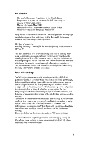 4
Introduction
The goal of Language Acquisition in the Middle Years
Programme is to give the students the skills to write good
Theory of Knowledge essays
Margareth Harris, May, 2014
Maastricht World College MYP seminar leader and IB
moderator on English Language Acquisition
Why would a seminar on the Middle Years Programme on language
acquisition open with a statement on the Theory Of Knowledge
essay writing in the Diploma Programme?
Ms. Harris’ answered:
For deep learning - To transfer the interdisciplinary skills learned in
MYP to DP.
The TOK essay is a core course allowing students to convey their
deep learning in an interdisciplinary context, whereby students
develop into the IB profile. Students learn to inquire and create, to
become principled critical thinkers who can communicate their line
of thinking in order to evaluate complex knowledge questions.
TOK teachers are tasked with continued development so that deep
learning and transfer of skills is realized.
What is scaffolding?
Scaffolding concerns sequential learning of writing skills for a
particular genre. It assumes three phases that students go through,
before reaching the final phase of becoming independent writers.
Scaffolding focuses on the third phase of joint teacher-student
design, and construction, whereby the teacher supports and guides
the student in his writing. Scaffolding is a metaphor for the
temporary structure of teacher support; it is used to reinforce the
building of a permanent structure of the student’s own independent
writing.
Therefore, it is more than what is called ‘scaffolding‘ in MYP, where
students learn to use paragraphs. Central to this paper is a broader
scope - how do we turn students into critical thinkers and
independent communicators? This thesis will examine and evaluate
scaffolding as a teaching method used this year for TOK essay
writing.
Hence the following thesis question about TOK essay writing;
To what extent can scaffolding expedite the learning of Theory of
Knowledge essay writing to make students independent risk takers,
inquirers, and, communicators?
 
