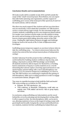 42
Conclusion: Results and recommendations
IB Grade results will be available in July 2016 and fall outside the
scope of this ‘small’ research project. Nevertheless, one can expect
that with better planning and organization, and the support of
scaffolding, poor scores at the weak part of the spectrum, D and E of
the mark-scheme, will be reduced.
Was there too much support? One student said last year that there
was too much help. I must admit that sometimes we TOK teachers
can be a crutch and too eager to help. For the extremely bright and
creative students, scaffolding can be a very temporary phase indeed.
For weaker ones, teachers need to make sure the student is doing
the work, and not leaning on the teacher too much. In this sense we
have to remain generalists talking about the nature of the TOK
essay. Finding the right balance between struggle and challenge
brings me back to the words of Ms. N. Smit of Rijksuniversiteit
Groningen:
Scaffolding means temporary support, so you have to know when to
take the scaffolding away… “so remove unnecessary help once the
student has entered the last and permanent phase of independent
writing”.
Another takeaway from this project is that scaffolding can be a
useful method for building student confidence step-by-step, and,
taking a step back to activate MYP knowledge can be helpful.
IB students need to be able to inquire for themselves, so harking
back to statements of inquiry is useful; students are in a world
demanding that schools replace a learning approach based on rote
memorization and test taking with a more interdisciplinary one
(Wagner 111). So, however temporary scaffolding is, it is here to
stay. We TOK teachers are continuing to emphasize the gaining of
interdisciplinary skills such as asking questions in order to engage
in constructive debate. (Wagner 124)
Two ways to expedite learning to help build the field and model
TOK essay writing are as follows for DP1 students:
 Reinstate the TOK introduction day
 TOK conference in Maastricht. Participating would make our
students more TOK minded and involve them in group inquiry
and debate.
In conclusion, using scaffolding can help students put the wood
behind the arrow by activating and developing their writing skills.
It offers support so that the interdisciplinary skills can be put to
use, allowing students to focus on the target of writing essays with
good depth and breadth. Going by the surveys and feedback from
our students, students feel that scaffolding has helped them put
 