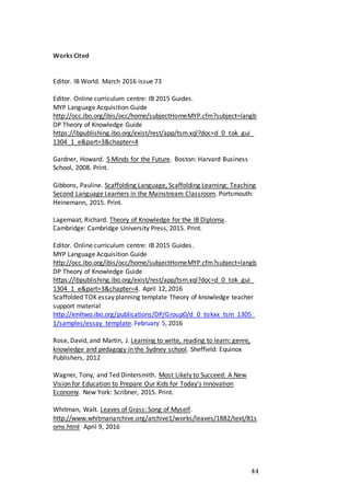 44
Works Cited
Editor. IB World. March 2016 issue 73
Editor. Online curriculum centre: IB 2015 Guides.
MYP Language Acquisition Guide
http://occ.ibo.org/ibis/occ/home/subjectHomeMYP.cfm?subject=langb
DP Theory of Knowledge Guide
https://ibpublishing.ibo.org/exist/rest/app/tsm.xql?doc=d_0_tok_gui_
1304_1_e&part=3&chapter=4
Gardner, Howard. 5 Minds for the Future. Boston: Harvard Business
School, 2008. Print.
Gibbons, Pauline. Scaffolding Language, Scaffolding Learning: Teaching
Second Language Learners in the Mainstream Classroom. Portsmouth:
Heinemann, 2015. Print.
Lagemaat, Richard. Theory of Knowledge for the IB Diploma.
Cambridge: Cambridge University Press, 2015. Print.
Editor. Online curriculum centre: IB 2015 Guides.
MYP Language Acquisition Guide
http://occ.ibo.org/ibis/occ/home/subjectHomeMYP.cfm?subject=langb
DP Theory of Knowledge Guide
https://ibpublishing.ibo.org/exist/rest/app/tsm.xql?doc=d_0_tok_gui_
1304_1_e&part=3&chapter=4. April 12, 2016
Scaffolded TOK essay planning template Theory of knowledge teacher
support material
http://xmltwo.ibo.org/publications/DP/Group0/d_0_tokxx_tsm_1305_
1/samples/essay_template. February 5, 2016
Rose, David, and Martin, J. Learning to write, reading to learn: genre,
knowledge and pedagogy in the Sydney school. Sheffield: Equinox
Publishers, 2012
Wagner, Tony, and Ted Dintersmith. Most Likely to Succeed: A New
Vision for Education to Prepare Our Kids for Today's Innovation
Economy. New York: Scribner, 2015. Print.
Whitman, Walt. Leaves of Grass: Song of Myself.
http://www.whitmanarchive.org/archive1/works/leaves/1882/text/81s
oms.html April 9, 2016
 