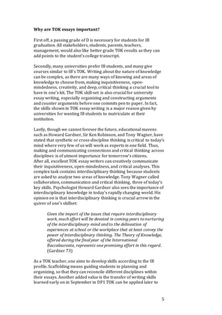 5
Why are TOK essays important?
First off, a passing grade of D is necessary for students for IB
graduation. All stakeholders, students, parents, teachers,
management, would also like better grade TOK results as they can
add points to the student’s college transcript.
Secondly, many universities prefer IB students, and many give
courses similar to IB’s TOK. Writing about the nature of knowledge
can be complex, as there are many ways of knowing and areas of
knowledge to choose from, making inquisitiveness, open-
mindedness, creativity, and deep, critical thinking a crucial tool to
have in one’s kit. The TOK skill-set is also crucial for university
essay writing, especially organizing and constructing arguments
and counter arguments before one commits pen to paper. In fact,
the skills shown in TOK essay writing is a major reason given by
universities for wanting IB students to matriculate at their
institution.
Lastly, though we cannot foresee the future, educational mavens
such as Howard Gardner, Sir Ken Robinson, and Tony Wagner, have
stated that synthetic or cross-discipline thinking is critical to today’s
mind where very few of us will work as experts in one field. Thus,
making and communicating connections and critical thinking across
disciplines is of utmost importance for tomorrow’s citizens.
After all, excellent TOK essay writers can creatively communicate
their inquisitiveness, open-mindedness, and critical analyses. This
complex task contains interdisciplinary thinking because students
are asked to analyze two areas of knowledge. Tony Wagner called
collaboration, communication and critical thinking, three of today’s
key skills. Psychologist Howard Gardner also sees the importance of
interdisciplinary knowledge in today’s rapidly changing world. His
opinion on is that interdisciplinary thinking is crucial arrow in the
quiver of one’s skillset:
Given the import of the issues that require interdisciplinary
work, much effort will be devoted in coming years to nurturing
of the interdisciplinary mind and to the delineation of
experiences at school or the workplace that at least convey the
power of interdisciplinary thinking. The Theory of Knowledge,
offered during the final year of the International
Baccalaureate, represents one promising effort in this regard.
(Gardner 73)
As a TOK teacher, one aims to develop skills according to the IB
profile. Scaffolding means guiding students in planning and
organizing, so that they can reconcile different disciplines within
their essays. Another added value is the transfer of writing skills
learned early on in September in DP1 TOK can be applied later to
 