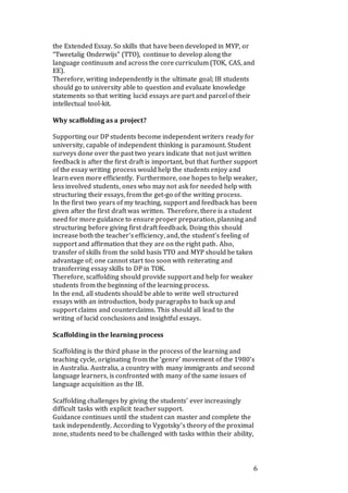6
the Extended Essay. So skills that have been developed in MYP, or
“Tweetalig Onderwijs” (TTO), continue to develop along the
language continuum and across the core curriculum (TOK, CAS, and
EE).
Therefore, writing independently is the ultimate goal; IB students
should go to university able to question and evaluate knowledge
statements so that writing lucid essays are part and parcel of their
intellectual tool-kit.
Why scaffolding as a project?
Supporting our DP students become independent writers ready for
university, capable of independent thinking is paramount. Student
surveys done over the past two years indicate that not just written
feedback is after the first draft is important, but that further support
of the essay writing process would help the students enjoy and
learn even more efficiently. Furthermore, one hopes to help weaker,
less involved students, ones who may not ask for needed help with
structuring their essays, from the get-go of the writing process.
In the first two years of my teaching, support and feedback has been
given after the first draft was written. Therefore, there is a student
need for more guidance to ensure proper preparation, planning and
structuring before giving first draft feedback. Doing this should
increase both the teacher’s efficiency, and, the student’s feeling of
support and affirmation that they are on the right path. Also,
transfer of skills from the solid basis TTO and MYP should be taken
advantage of; one cannot start too soon with reiterating and
transferring essay skills to DP in TOK.
Therefore, scaffolding should provide support and help for weaker
students from the beginning of the learning process.
In the end, all students should be able to write well structured
essays with an introduction, body paragraphs to back up and
support claims and counterclaims. This should all lead to the
writing of lucid conclusions and insightful essays.
Scaffolding in the learning process
Scaffolding is the third phase in the process of the learning and
teaching cycle, originating from the ‘genre’ movement of the 1980’s
in Australia. Australia, a country with many immigrants and second
language learners, is confronted with many of the same issues of
language acquisition as the IB.
Scaffolding challenges by giving the students’ ever increasingly
difficult tasks with explicit teacher support.
Guidance continues until the student can master and complete the
task independently. According to Vygotsky’s theory of the proximal
zone, students need to be challenged with tasks within their ability,
 