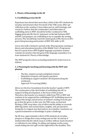 8
1. Theory of Knowledge in the IB
1.1 Scaffolding across the IB
Experience has shown that more than a third of the DP1 students do
not plan and structure their first draft of the TOK essay. After apt
reflection on the seminars I have taken part in, staff meetings, and
research, I believe that the continuation and elaboration of
scaffolding, done in MYP, should be further continued in TOK.
Digging deep into Ms Harris’ statement on the link between MYP
and DP, I am going to use scaffolding to try to expedite the writing
process. This should help reach the stated goals of Ms. Harris on IB’s
goal of deep learning and transfer of MYP ATL skills to DP.
Let us start with a bottom’s up look at the IB programme, starting at
theory and educational practice of the Middle Year’s Programme.
Harris’s quote from a MYP English language acquisition seminar
reminds we teachers that the goal of the language acquisition is to
train students for Theory of Knowledge.
The MYP program’s focus on training students for tomorrow is as
follows;
1. 2 Planning for teaching and learning with the MYP unit
planner
- The key, related concepts and global contexts
- Statement of inquiry and inquiry questions
- Scaffolding to support students’ development along the
continuum
- Approach To Learning (Skills)
Above are the four foundations from the teacher’s guide of MYP.
The continuation of the third bullet of scaffolding into DP, to
support writing development, is the focus of this project.
Therefore, the transfer of a student’s skills from TTO or MYP will
continue to be supported by scaffolding in DP. Scaffolding means to
support the design and structure of student’s writing from the get-
go so that the genre, in this case, the TOK essay, are learned.
Writing a TOK essay takes a lot of effort and the ability to reconcile
differing claims and counterclaims, insights, and, perspectives.
Doing this in a logical way that leads to an evaluative conclusion on
a general statement on knowledge is quite a challenge.
Up till now, approximately a third of ISG students do not plan,
prepare or design their essay writing and use the ‘sit and rip it’
method whereby the whole essay is written without much structure
or reflection in one sitting. So sitting and ripping out the essay
entails letting the text spill out the night before the deadline. This
 