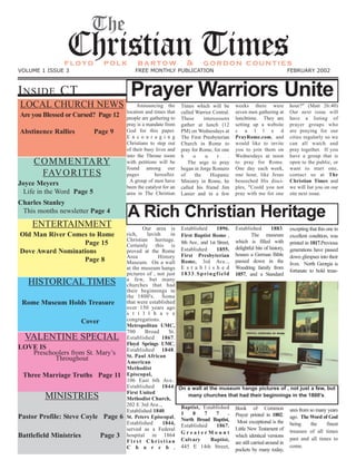 INSIDE CT
LOCAL CHURCH NEWS
Are you Blessed or Cursed? Page 12
Abstinence Rallies Page 9
COMMENTARY
FAVORITES
Joyce Meyers
Life in the Word Page 5
Charles Stanley
This months newsletter Page 4
ENTERTAINMENT
Old Man River Comes to Rome
Page 15
Dove Award Nominations
Page 8
HISTORICAL TIMES
Rome Museum Holds Treasure
Cover
VALENTINE SPECIAL
LOVE IS
Preschoolers from St. Mary’s
Throughout
Three Marriage Truths Page 11
MINISTRIES
Pastor Profile: Steve Coyle Page 6
Battlefield Ministries Page 3
The
Christian Timesfloyd polk bartow & gordon counties
VOLUME 1 ISSUE 3 FREE MONTHLY PUBLICATION FEBRUARY 2002
Prayer Warriors Unite
Announcing the
location and times that
people are gathering to
pray is a mandate from
God for this paper.
E n c o u r a g i n g
Christians to step out
of their busy lives and
into the Throne room
with petitions will be
found among our
pages hereafter.
A group of men have
been the catalyst for an
area in The Christian
hour?" (Matt 26:40)
Our next issue will
have a listing of
prayer groups who
are praying for our
cities regularly so we
can all watch and
pray together. If you
have a group that is
open to the public, or
want to start one,
contact us at The
Christian Times and
we will list you on our
site next issue.
weeks there were
seven men gathering at
lunchtime. They are
setting up a website
c a l l e d
PrayRome.com, and
would like to invite
you to join them on
Wednesdays at noon
to pray for Rome.
One day each week,
one hour, like Jesus
beseeched His disci-
ples, "Could you not
pray with me for one
Times which will be
called Warrior Central.
These intercessors
gather at lunch (12
PM) on Wednesdays at
The First Presbyterian
Church in Rome to
pray for Rome, for one
h o u r .
The urge to pray
began in Jorge Romero
of the Hispanic
Ministry in Rome, he
called his friend Jim
Lanier and in a few
A Rich Christian Heritage
Our area is
rich, lavish in
Christian heritage.
Certainly this is
proved at the Rome
Area History
Museum. On a wall
at the museum hangs
pictures of , not just
a few, but many
churches that had
their beginnings in
the 1800's. Some
that were established
over 150 years ago
s t i l l h a v e
congregations.
Metropolitan UMC,
700 Broad St.
Established 1867.
Floyd Springs UMC,
Established 1848.
St. Paul African
American
Methodist
Episcopal,
106 East 6th Ave..
Established 1844.
First United
Methodist Church,
202 E 3rd Ave..,
Established 1840.
St. Peters Episcopal,
Established 1844,
served as a Federal
hospital in 1864
F i r s t C h r i s t i a n
C h u r c h ,
Established 1896.
First Baptist Rome ,
8th Ave.. and 1st Street,
Established 1855.
First Presbyterian
Rome, 3rd Ave..,
E s t a b l i s h e d
1833.Springfield
Baptist, Established
1 8 7 7 .
North Broad Baptist,
Established 1867.
G r e a t e r M o u n t
Calvary Baptist,
445 E 14th Street,
Book of Common
Prayer printed in 1802.
Most exceptional is the
Little New Testament of
which identical versions
are still carried around in
pockets by many today,
Established 1883.
The museum
which is filled with
delightful bits of history,
houses a German Bible
passed down in the
Woodring family from
1857, and a Standard
excepting that this one in
excellent condition, was
printed in 1817.Previous
generations have passed
down glimpses into their
lives. North Georgia is
fortunate to hold treas-
ures from so many years
ago. The Word of God
being the finest
treasure of all times
past and all times to
come.
On a wall at the museum hangs pictures of , not just a few, but
many churches that had their beginnings in the 1800's.
 