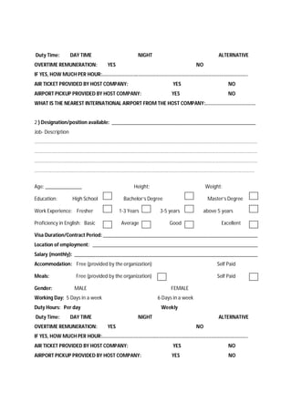 Duty Time: DAY TIME NIGHT ALTERNATIVE
OVERTIME REMUNERATION: YES NO
IF YES, HOW MUCH PER HOUR:........................................................................................................
AIR TICKET PROVIDED BY HOST COMPANY: YES NO
AIRPORT PICKUP PROVIDED BY HOST COMPANY: YES NO
WHAT IS THE NEAREST INTERNATIONAL AIRPORT FROM THE HOST COMPANY:....................................
2 ) Designation/position available: _______________________________________________________
Job- Description
........................................................................................................................................................................
........................................................................................................................................................................
........................................................................................................................................................................
......................................................................................................................................................................
Age: ______________ Height: Weight:
Education: High School Bachelor’s Degree Master’s Degree
Work Experience: Fresher 1-3 Years 3-5 years above 5 years
Proficiency in English: Basic Average Good Excellent
Visa Duration/Contract Period: ___________________________________________________________
Location of employment: _______________________________________________________________
Salary (monthly): ______________________________________________________________________
Accommodation: Free (provided by the organization) Self Paid
Meals: Free (provided by the organization) Self Paid
Gender: MALE FEMALE
Working Day: 5 Days in a week 6 Days in a week
Duty Hours: Per day Weekly
Duty Time: DAY TIME NIGHT ALTERNATIVE
OVERTIME REMUNERATION: YES NO
IF YES, HOW MUCH PER HOUR:........................................................................................................
AIR TICKET PROVIDED BY HOST COMPANY: YES NO
AIRPORT PICKUP PROVIDED BY HOST COMPANY: YES NO
 