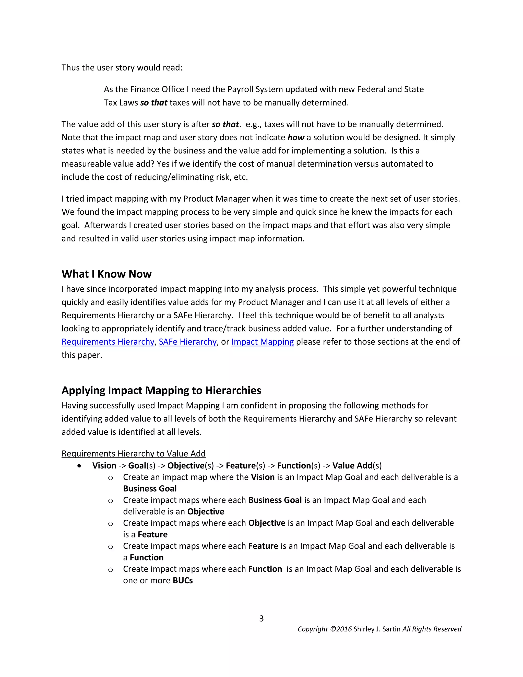 3
Copyright ©2016 Shirley J. Sartin All Rights Reserved
Thus the user story would read:
As the Finance Office I need the Payroll System updated with new Federal and State
Tax Laws so that taxes will not have to be manually determined.
The value add of this user story is after so that. e.g., taxes will not have to be manually determined.
Note that the impact map and user story does not indicate how a solution would be designed. It simply
states what is needed by the business and the value add for implementing a solution. Is this a
measureable value add? Yes if we identify the cost of manual determination versus automated to
include the cost of reducing/eliminating risk, etc.
I tried impact mapping with my Product Manager when it was time to create the next set of user stories.
We found the impact mapping process to be very simple and quick since he knew the impacts for each
goal. Afterwards I created user stories based on the impact maps and that effort was also very simple
and resulted in valid user stories using impact map information.
What I Know Now
I have since incorporated impact mapping into my analysis process. This simple yet powerful technique
quickly and easily identifies value adds for my Product Manager and I can use it at all levels of either a
Requirements Hierarchy or a SAFe Hierarchy. I feel this technique would be of benefit to all analysts
looking to appropriately identify and trace/track business added value. For a further understanding of
Requirements Hierarchy, SAFe Hierarchy, or Impact Mapping please refer to those sections at the end of
this paper.
Applying Impact Mapping to Hierarchies
Having successfully used Impact Mapping I am confident in proposing the following methods for
identifying added value to all levels of both the Requirements Hierarchy and SAFe Hierarchy so relevant
added value is identified at all levels.
Requirements Hierarchy to Value Add
 Vision -> Goal(s) -> Objective(s) -> Feature(s) -> Function(s) -> Value Add(s)
o Create an impact map where the Vision is an Impact Map Goal and each deliverable is a
Business Goal
o Create impact maps where each Business Goal is an Impact Map Goal and each
deliverable is an Objective
o Create impact maps where each Objective is an Impact Map Goal and each deliverable
is a Feature
o Create impact maps where each Feature is an Impact Map Goal and each deliverable is
a Function
o Create impact maps where each Function is an Impact Map Goal and each deliverable is
one or more BUCs
 