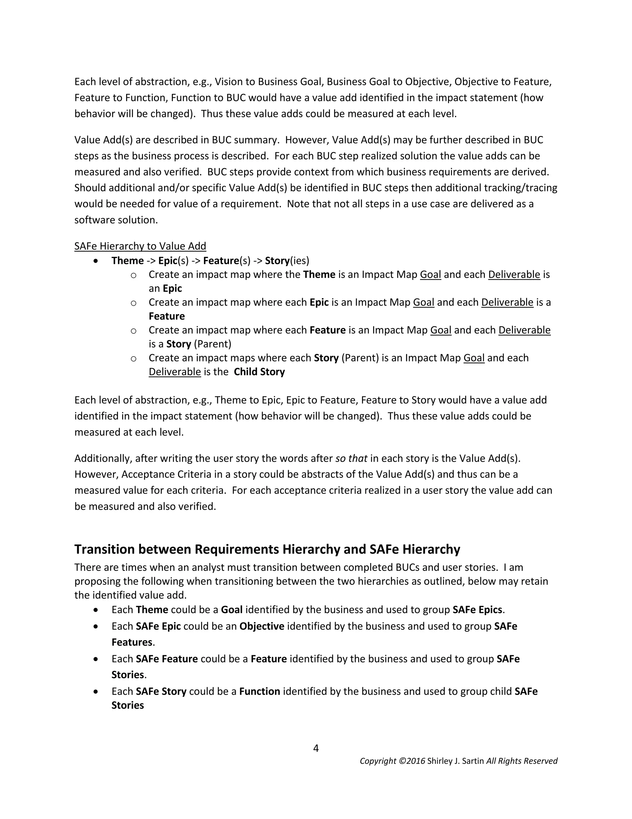 4
Copyright ©2016 Shirley J. Sartin All Rights Reserved
Each level of abstraction, e.g., Vision to Business Goal, Business Goal to Objective, Objective to Feature,
Feature to Function, Function to BUC would have a value add identified in the impact statement (how
behavior will be changed). Thus these value adds could be measured at each level.
Value Add(s) are described in BUC summary. However, Value Add(s) may be further described in BUC
steps as the business process is described. For each BUC step realized solution the value adds can be
measured and also verified. BUC steps provide context from which business requirements are derived.
Should additional and/or specific Value Add(s) be identified in BUC steps then additional tracking/tracing
would be needed for value of a requirement. Note that not all steps in a use case are delivered as a
software solution.
SAFe Hierarchy to Value Add
 Theme -> Epic(s) -> Feature(s) -> Story(ies)
o Create an impact map where the Theme is an Impact Map Goal and each Deliverable is
an Epic
o Create an impact map where each Epic is an Impact Map Goal and each Deliverable is a
Feature
o Create an impact map where each Feature is an Impact Map Goal and each Deliverable
is a Story (Parent)
o Create an impact maps where each Story (Parent) is an Impact Map Goal and each
Deliverable is the Child Story
Each level of abstraction, e.g., Theme to Epic, Epic to Feature, Feature to Story would have a value add
identified in the impact statement (how behavior will be changed). Thus these value adds could be
measured at each level.
Additionally, after writing the user story the words after so that in each story is the Value Add(s).
However, Acceptance Criteria in a story could be abstracts of the Value Add(s) and thus can be a
measured value for each criteria. For each acceptance criteria realized in a user story the value add can
be measured and also verified.
Transition between Requirements Hierarchy and SAFe Hierarchy
There are times when an analyst must transition between completed BUCs and user stories. I am
proposing the following when transitioning between the two hierarchies as outlined, below may retain
the identified value add.
 Each Theme could be a Goal identified by the business and used to group SAFe Epics.
 Each SAFe Epic could be an Objective identified by the business and used to group SAFe
Features.
 Each SAFe Feature could be a Feature identified by the business and used to group SAFe
Stories.
 Each SAFe Story could be a Function identified by the business and used to group child SAFe
Stories
 