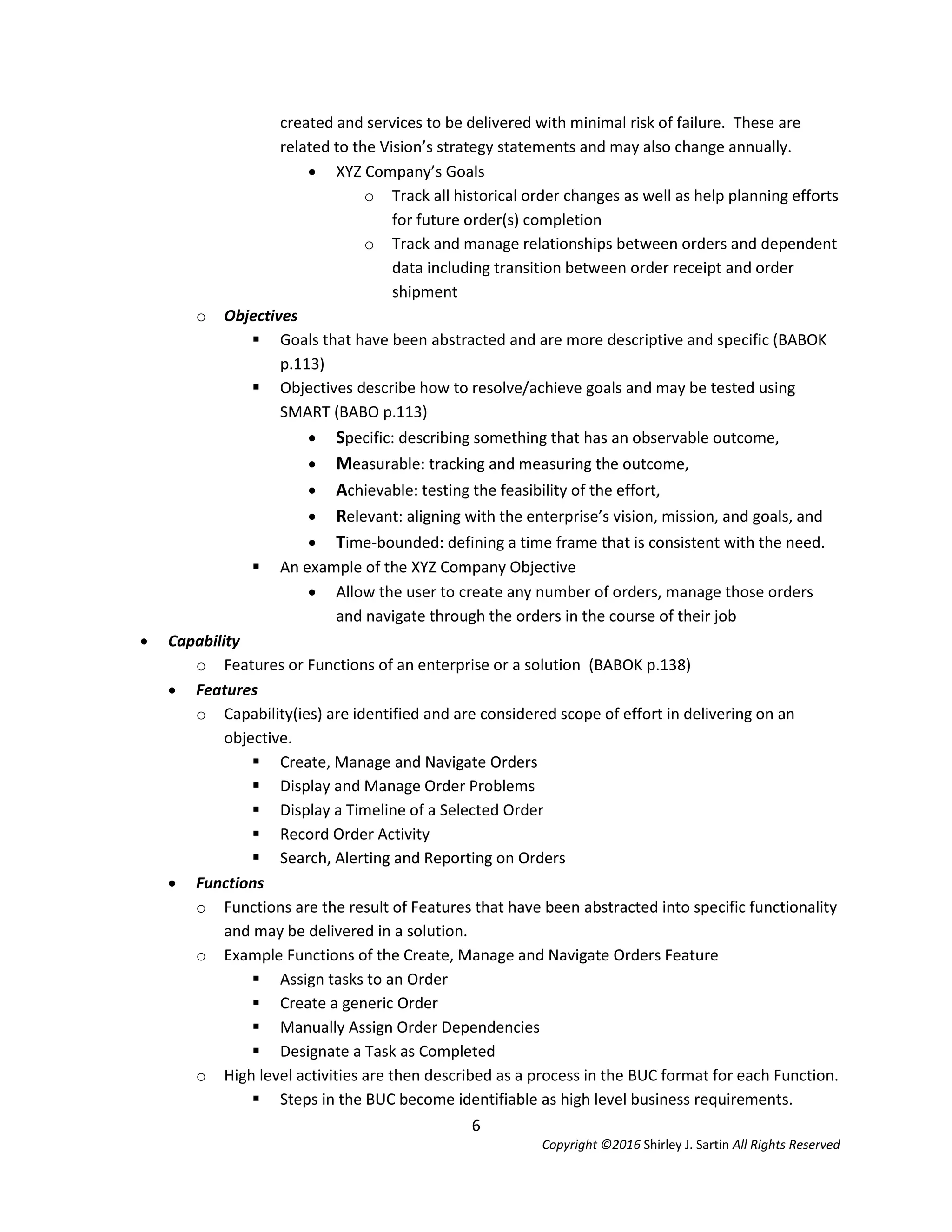 6
Copyright ©2016 Shirley J. Sartin All Rights Reserved
created and services to be delivered with minimal risk of failure. These are
related to the Vision’s strategy statements and may also change annually.
 XYZ Company’s Goals
o Track all historical order changes as well as help planning efforts
for future order(s) completion
o Track and manage relationships between orders and dependent
data including transition between order receipt and order
shipment
o Objectives
 Goals that have been abstracted and are more descriptive and specific (BABOK
p.113)
 Objectives describe how to resolve/achieve goals and may be tested using
SMART (BABO p.113)
 Specific: describing something that has an observable outcome,
 Measurable: tracking and measuring the outcome,
 Achievable: testing the feasibility of the effort,
 Relevant: aligning with the enterprise’s vision, mission, and goals, and
 Time-bounded: defining a time frame that is consistent with the need.
 An example of the XYZ Company Objective
 Allow the user to create any number of orders, manage those orders
and navigate through the orders in the course of their job
 Capability
o Features or Functions of an enterprise or a solution (BABOK p.138)
 Features
o Capability(ies) are identified and are considered scope of effort in delivering on an
objective.
 Create, Manage and Navigate Orders
 Display and Manage Order Problems
 Display a Timeline of a Selected Order
 Record Order Activity
 Search, Alerting and Reporting on Orders
 Functions
o Functions are the result of Features that have been abstracted into specific functionality
and may be delivered in a solution.
o Example Functions of the Create, Manage and Navigate Orders Feature
 Assign tasks to an Order
 Create a generic Order
 Manually Assign Order Dependencies
 Designate a Task as Completed
o High level activities are then described as a process in the BUC format for each Function.
 Steps in the BUC become identifiable as high level business requirements.
 