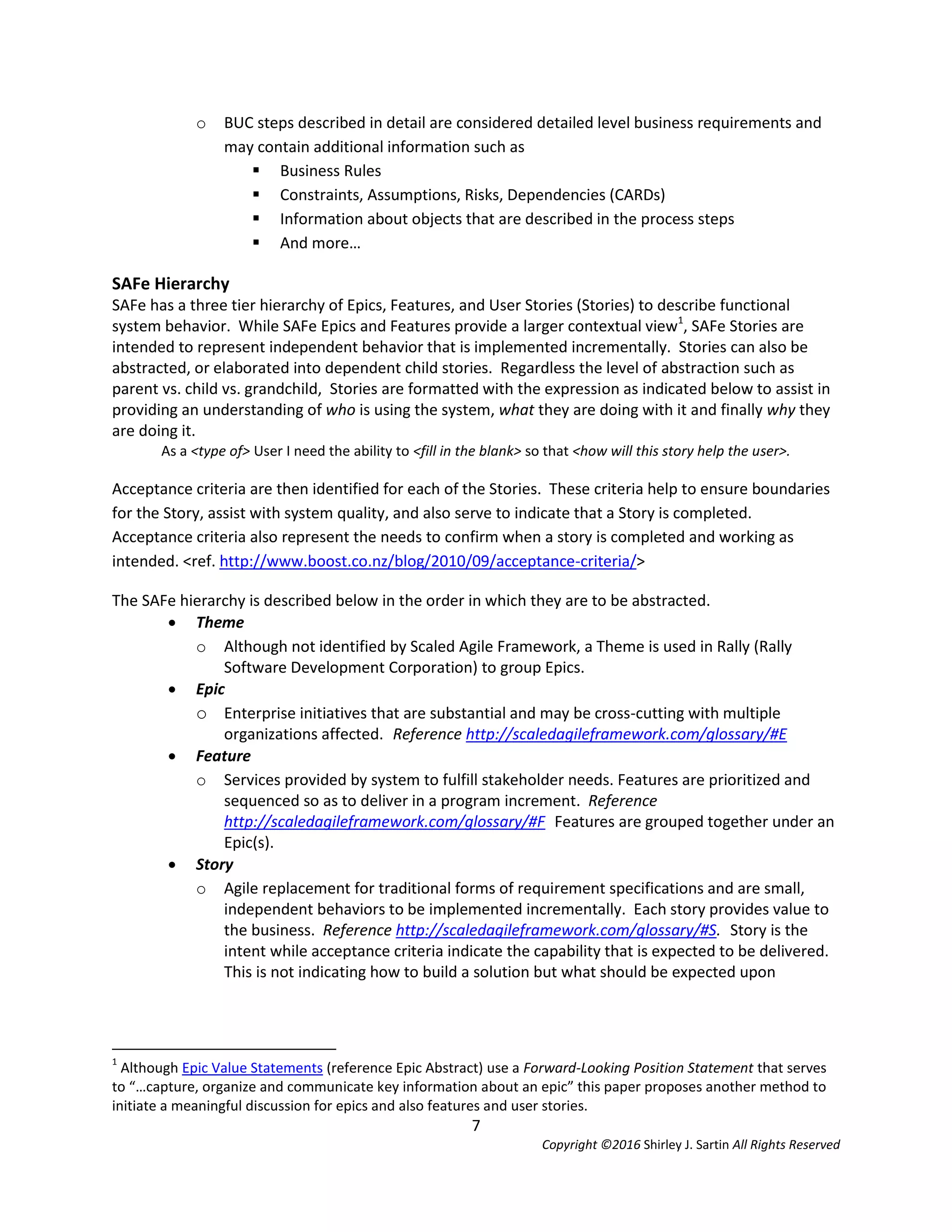 7
Copyright ©2016 Shirley J. Sartin All Rights Reserved
o BUC steps described in detail are considered detailed level business requirements and
may contain additional information such as
 Business Rules
 Constraints, Assumptions, Risks, Dependencies (CARDs)
 Information about objects that are described in the process steps
 And more…
SAFe Hierarchy
SAFe has a three tier hierarchy of Epics, Features, and User Stories (Stories) to describe functional
system behavior. While SAFe Epics and Features provide a larger contextual view1
, SAFe Stories are
intended to represent independent behavior that is implemented incrementally. Stories can also be
abstracted, or elaborated into dependent child stories. Regardless the level of abstraction such as
parent vs. child vs. grandchild, Stories are formatted with the expression as indicated below to assist in
providing an understanding of who is using the system, what they are doing with it and finally why they
are doing it.
As a <type of> User I need the ability to <fill in the blank> so that <how will this story help the user>.
Acceptance criteria are then identified for each of the Stories. These criteria help to ensure boundaries
for the Story, assist with system quality, and also serve to indicate that a Story is completed.
Acceptance criteria also represent the needs to confirm when a story is completed and working as
intended. <ref. http://www.boost.co.nz/blog/2010/09/acceptance-criteria/>
The SAFe hierarchy is described below in the order in which they are to be abstracted.
 Theme
o Although not identified by Scaled Agile Framework, a Theme is used in Rally (Rally
Software Development Corporation) to group Epics.
 Epic
o Enterprise initiatives that are substantial and may be cross-cutting with multiple
organizations affected. Reference http://scaledagileframework.com/glossary/#E
 Feature
o Services provided by system to fulfill stakeholder needs. Features are prioritized and
sequenced so as to deliver in a program increment. Reference
http://scaledagileframework.com/glossary/#F Features are grouped together under an
Epic(s).
 Story
o Agile replacement for traditional forms of requirement specifications and are small,
independent behaviors to be implemented incrementally. Each story provides value to
the business. Reference http://scaledagileframework.com/glossary/#S. Story is the
intent while acceptance criteria indicate the capability that is expected to be delivered.
This is not indicating how to build a solution but what should be expected upon
1
Although Epic Value Statements (reference Epic Abstract) use a Forward-Looking Position Statement that serves
to “…capture, organize and communicate key information about an epic” this paper proposes another method to
initiate a meaningful discussion for epics and also features and user stories.
 