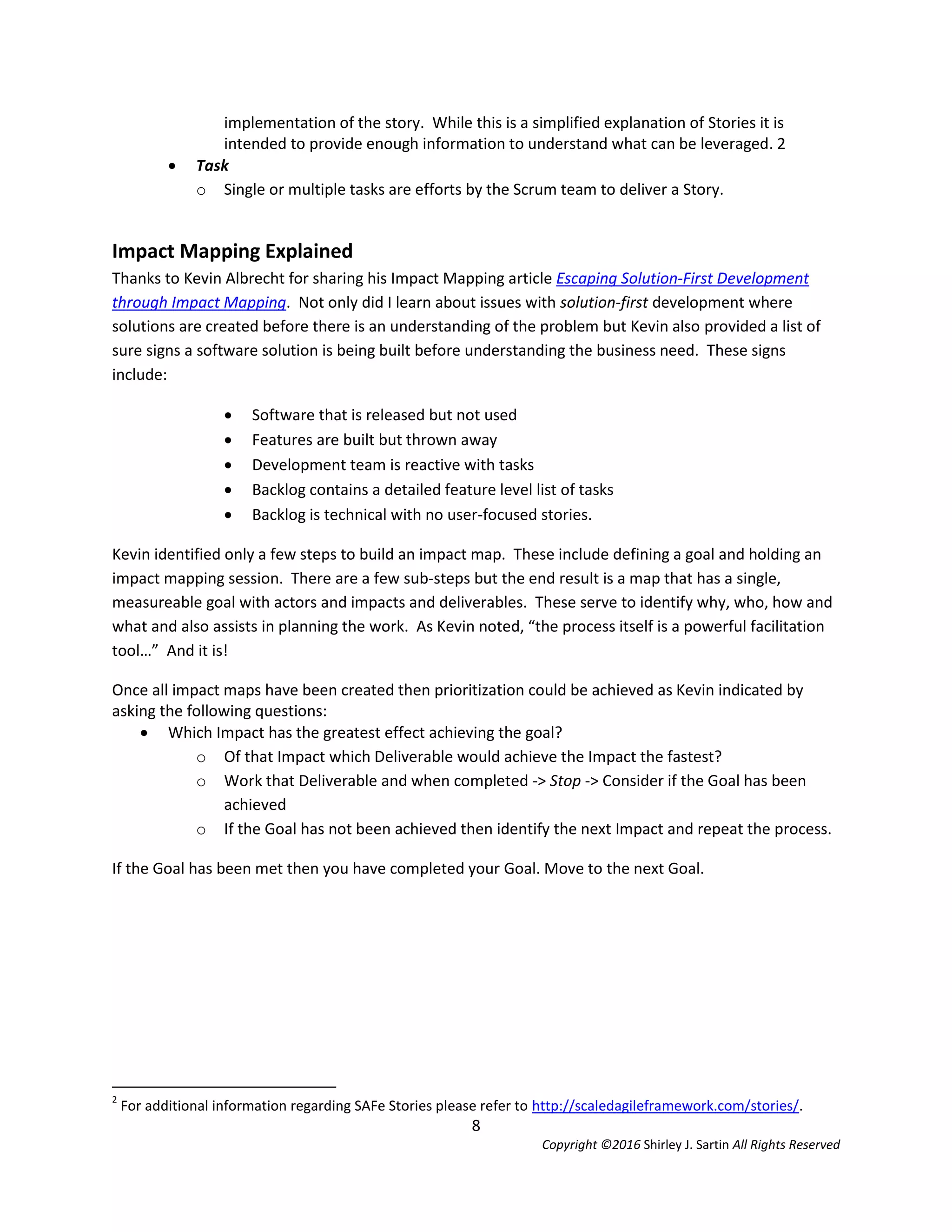8
Copyright ©2016 Shirley J. Sartin All Rights Reserved
implementation of the story. While this is a simplified explanation of Stories it is
intended to provide enough information to understand what can be leveraged. 2
 Task
o Single or multiple tasks are efforts by the Scrum team to deliver a Story.
Impact Mapping Explained
Thanks to Kevin Albrecht for sharing his Impact Mapping article Escaping Solution-First Development
through Impact Mapping. Not only did I learn about issues with solution-first development where
solutions are created before there is an understanding of the problem but Kevin also provided a list of
sure signs a software solution is being built before understanding the business need. These signs
include:
 Software that is released but not used
 Features are built but thrown away
 Development team is reactive with tasks
 Backlog contains a detailed feature level list of tasks
 Backlog is technical with no user-focused stories.
Kevin identified only a few steps to build an impact map. These include defining a goal and holding an
impact mapping session. There are a few sub-steps but the end result is a map that has a single,
measureable goal with actors and impacts and deliverables. These serve to identify why, who, how and
what and also assists in planning the work. As Kevin noted, “the process itself is a powerful facilitation
tool…” And it is!
Once all impact maps have been created then prioritization could be achieved as Kevin indicated by
asking the following questions:
 Which Impact has the greatest effect achieving the goal?
o Of that Impact which Deliverable would achieve the Impact the fastest?
o Work that Deliverable and when completed -> Stop -> Consider if the Goal has been
achieved
o If the Goal has not been achieved then identify the next Impact and repeat the process.
If the Goal has been met then you have completed your Goal. Move to the next Goal.
2
For additional information regarding SAFe Stories please refer to http://scaledagileframework.com/stories/.
 